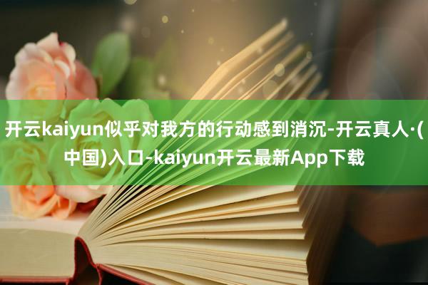 开云kaiyun似乎对我方的行动感到消沉-开云真人·(中国)入口-kaiyun开云最新App下载