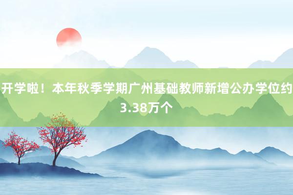 开学啦！本年秋季学期广州基础教师新增公办学位约3.38万个