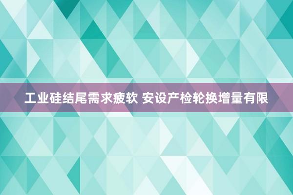 工业硅结尾需求疲软 安设产检轮换增量有限