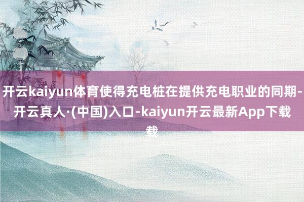 开云kaiyun体育使得充电桩在提供充电职业的同期-开云真人·(中国)入口-kaiyun开云最新App下载