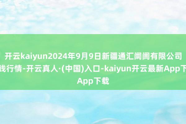 开云kaiyun2024年9月9日新疆通汇阛阓有限公司价钱行情-开云真人·(中国)入口-kaiyun开云最新App下载