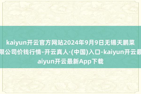 kaiyun开云官方网站2024年9月9日无锡天鹏菜篮子工程有限公司价钱行情-开云真人·(中国)入口-kaiyun开云最新App下载