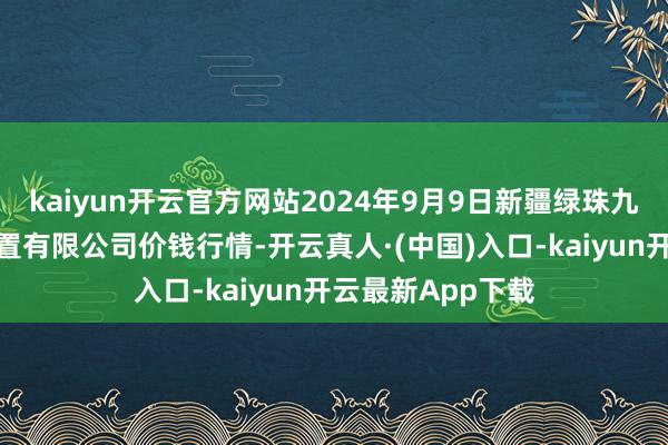 kaiyun开云官方网站2024年9月9日新疆绿珠九鼎农居品宗旨措置有限公司价钱行情-开云真人·(中国)入口-kaiyun开云最新App下载