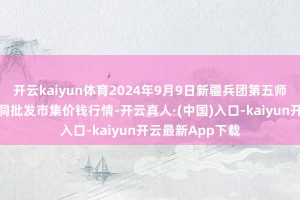 开云kaiyun体育2024年9月9日新疆兵团第五师三和农副家具空洞批发市集价钱行情-开云真人·(中国)入口-kaiyun开云最新App下载