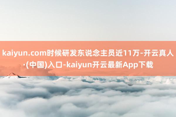 kaiyun.com时候研发东说念主员近11万-开云真人·(中国)入口-kaiyun开云最新App下载