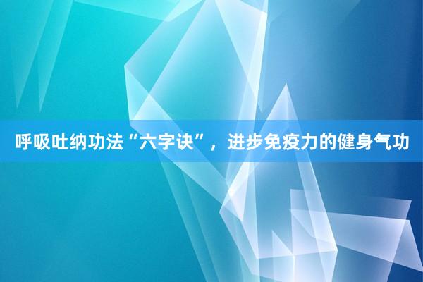 呼吸吐纳功法“六字诀”，进步免疫力的健身气功