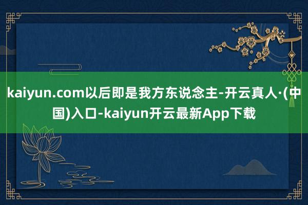 kaiyun.com以后即是我方东说念主-开云真人·(中国)入口-kaiyun开云最新App下载