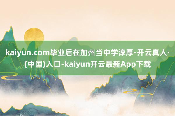 kaiyun.com毕业后在加州当中学淳厚-开云真人·(中国)入口-kaiyun开云最新App下载