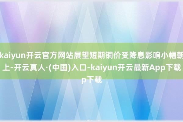 kaiyun开云官方网站展望短期铜价受降息影响小幅朝上-开云真人·(中国)入口-kaiyun开云最新App下载