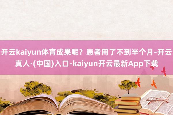 开云kaiyun体育成果呢？患者用了不到半个月-开云真人·(中国)入口-kaiyun开云最新App下载