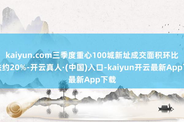 kaiyun.com三季度重心100城新址成交面积环比下跌约20%-开云真人·(中国)入口-kaiyun开云最新App下载