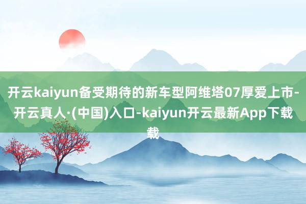 开云kaiyun备受期待的新车型阿维塔07厚爱上市-开云真人·(中国)入口-kaiyun开云最新App下载