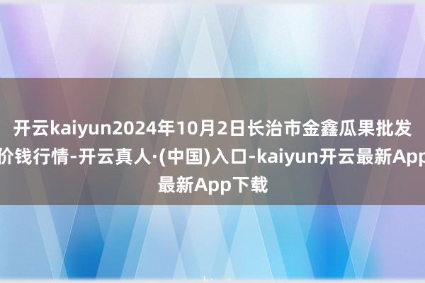 开云kaiyun2024年10月2日长治市金鑫瓜果批发市集价钱行情-开云真人·(中国)入口-kaiyun开云最新App下载