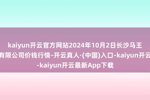 kaiyun开云官方网站2024年10月2日长沙马王堆农居品股份有限公司价钱行情-开云真人·(中国)入口-kaiyun开云最新App下载