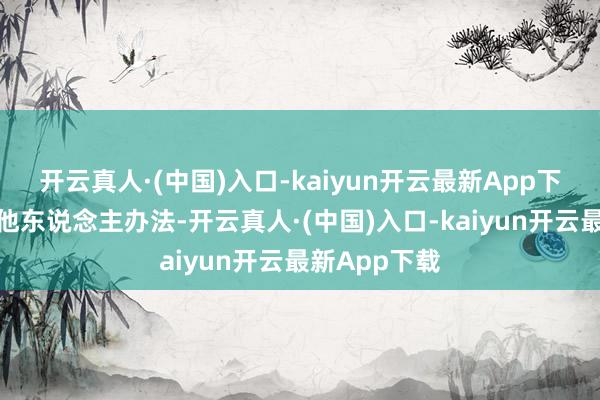 开云真人·(中国)入口-kaiyun开云最新App下载从不听取他东说念主办法-开云真人·(中国)入口-kaiyun开云最新App下载