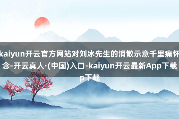 kaiyun开云官方网站对刘冰先生的消散示意千里痛怀念-开云真人·(中国)入口-kaiyun开云最新App下载