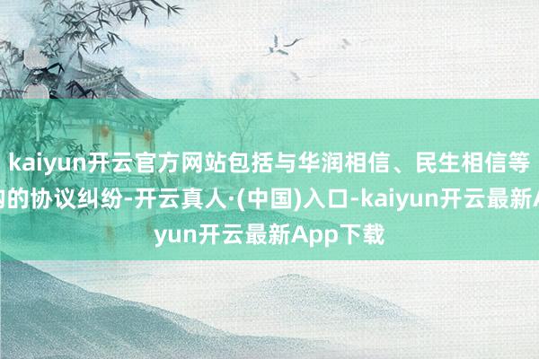 kaiyun开云官方网站包括与华润相信、民生相信等多家机构的协议纠纷-开云真人·(中国)入口-kaiyun开云最新App下载