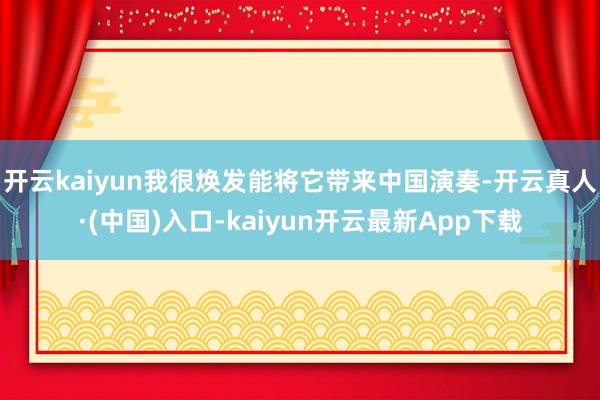 开云kaiyun我很焕发能将它带来中国演奏-开云真人·(中国)入口-kaiyun开云最新App下载