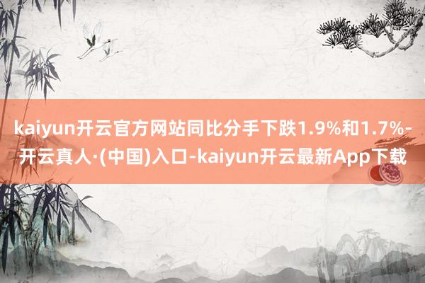 kaiyun开云官方网站同比分手下跌1.9%和1.7%-开云真人·(中国)入口-kaiyun开云最新App下载