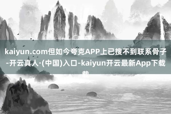 kaiyun.com但如今夸克APP上已搜不到联系骨子-开云真人·(中国)入口-kaiyun开云最新App下载