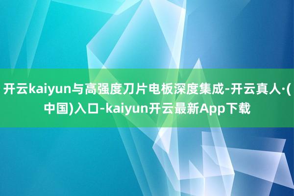 开云kaiyun与高强度刀片电板深度集成-开云真人·(中国)入口-kaiyun开云最新App下载