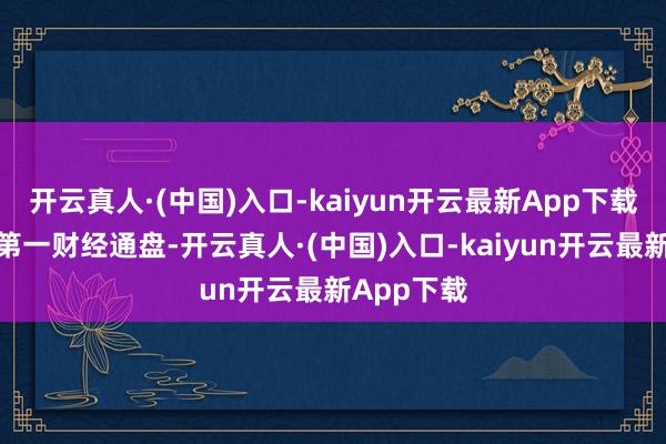 开云真人·(中国)入口-kaiyun开云最新App下载文章权归第一财经通盘-开云真人·(中国)入口-kaiyun开云最新App下载