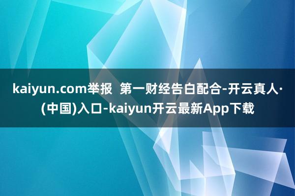 kaiyun.com举报  第一财经告白配合-开云真人·(中国)入口-kaiyun开云最新App下载