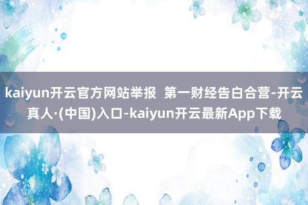 kaiyun开云官方网站举报  第一财经告白合营-开云真人·(中国)入口-kaiyun开云最新App下载