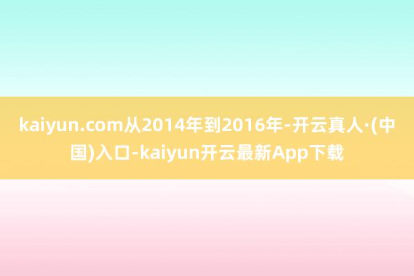 kaiyun.com从2014年到2016年-开云真人·(中国)入口-kaiyun开云最新App下载