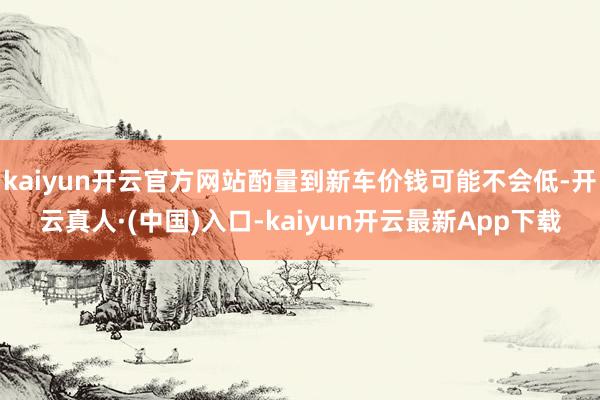 kaiyun开云官方网站酌量到新车价钱可能不会低-开云真人·(中国)入口-kaiyun开云最新App下载