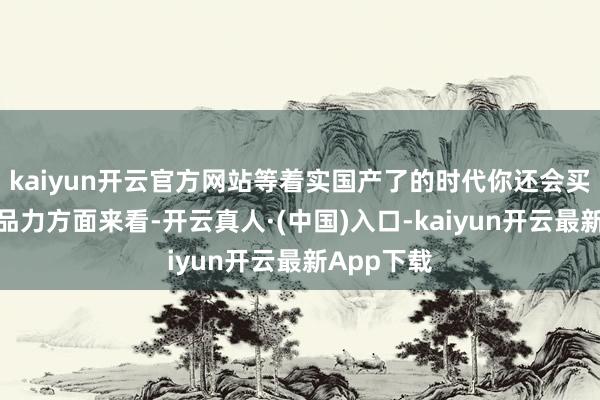 kaiyun开云官方网站等着实国产了的时代你还会买吗？从居品力方面来看-开云真人·(中国)入口-kaiyun开云最新App下载