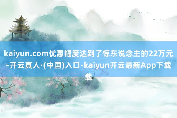 kaiyun.com优惠幅度达到了惊东说念主的22万元-开云真人·(中国)入口-kaiyun开云最新App下载