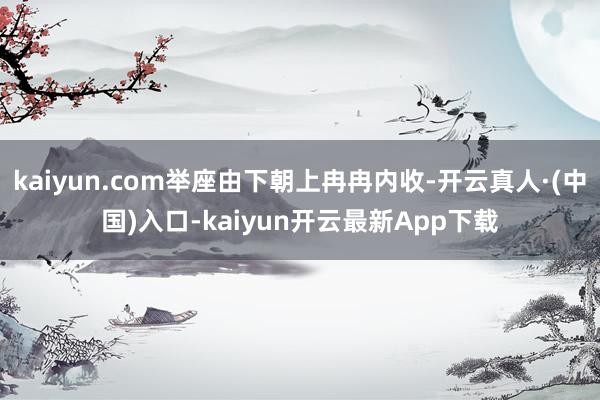 kaiyun.com举座由下朝上冉冉内收-开云真人·(中国)入口-kaiyun开云最新App下载