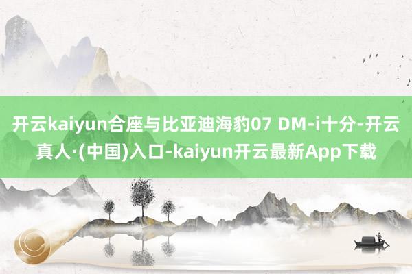 开云kaiyun合座与比亚迪海豹07 DM-i十分-开云真人·(中国)入口-kaiyun开云最新App下载