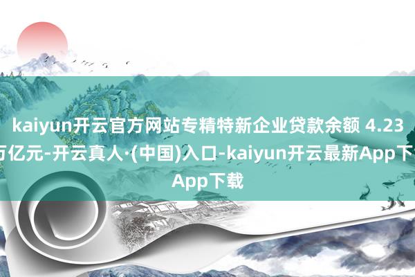 kaiyun开云官方网站专精特新企业贷款余额 4.23 万亿元-开云真人·(中国)入口-kaiyun开云最新App下载