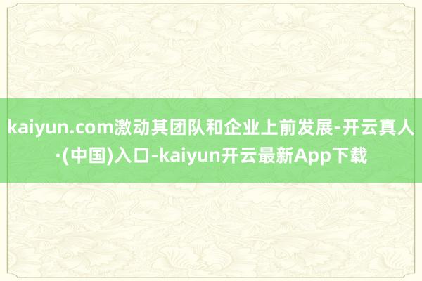 kaiyun.com激动其团队和企业上前发展-开云真人·(中国)入口-kaiyun开云最新App下载