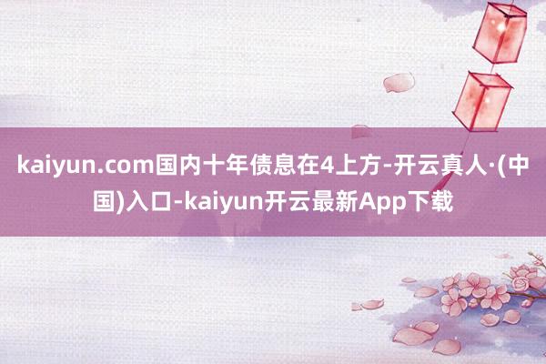 kaiyun.com国内十年债息在4上方-开云真人·(中国)入口-kaiyun开云最新App下载