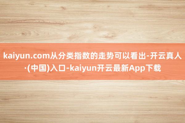 kaiyun.com从分类指数的走势可以看出-开云真人·(中国)入口-kaiyun开云最新App下载