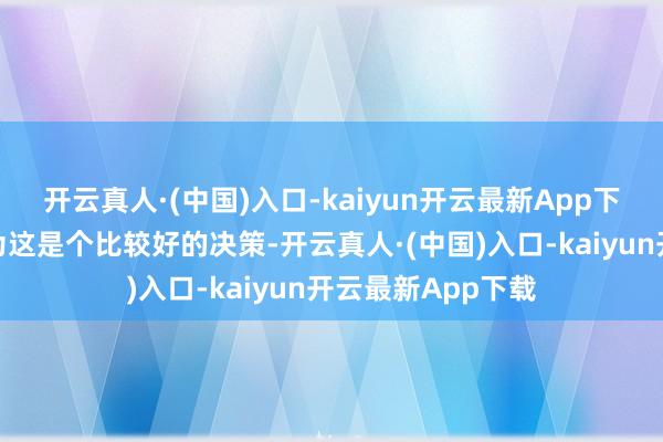 开云真人·(中国)入口-kaiyun开云最新App下载个东说念主以为这是个比较好的决策-开云真人·(中国)入口-kaiyun开云最新App下载