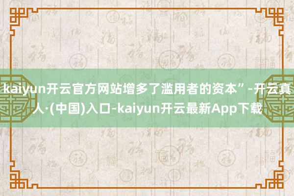 kaiyun开云官方网站增多了滥用者的资本”-开云真人·(中国)入口-kaiyun开云最新App下载