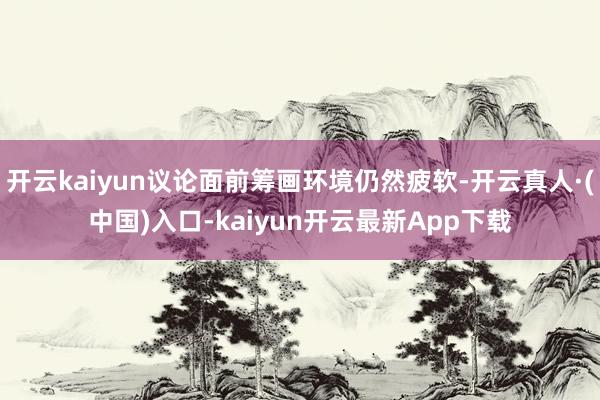 开云kaiyun议论面前筹画环境仍然疲软-开云真人·(中国)入口-kaiyun开云最新App下载