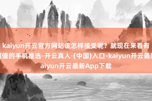 kaiyun开云官方网站该怎样接受呢？就现在来看有三款公认超值的手机推选-开云真人·(中国)入口-kaiyun开云最新App下载