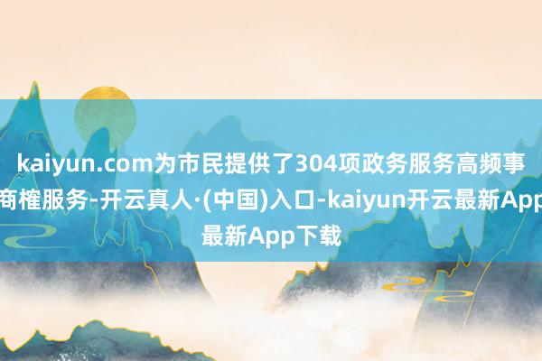 kaiyun.com为市民提供了304项政务服务高频事项的商榷服务-开云真人·(中国)入口-kaiyun开云最新App下载