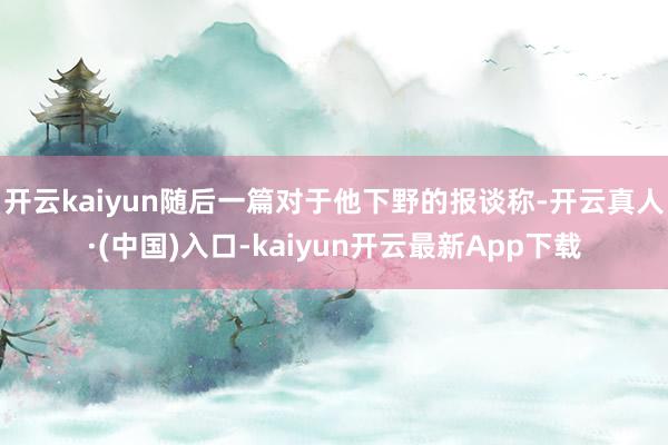 开云kaiyun随后一篇对于他下野的报谈称-开云真人·(中国)入口-kaiyun开云最新App下载