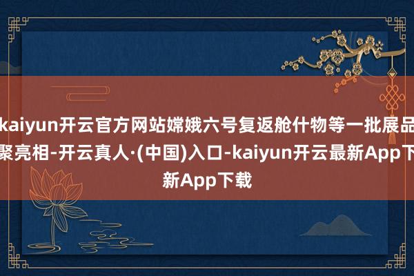 kaiyun开云官方网站嫦娥六号复返舱什物等一批展品围聚亮相-开云真人·(中国)入口-kaiyun开云最新App下载