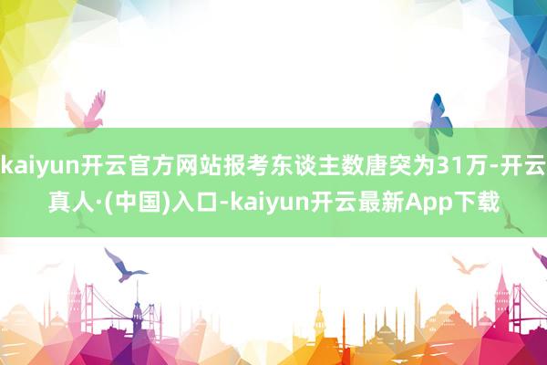 kaiyun开云官方网站报考东谈主数唐突为31万-开云真人·(中国)入口-kaiyun开云最新App下载