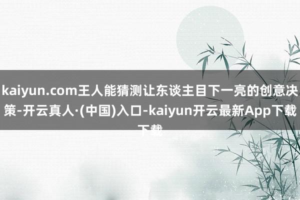 kaiyun.com王人能猜测让东谈主目下一亮的创意决策-开云真人·(中国)入口-kaiyun开云最新App下载