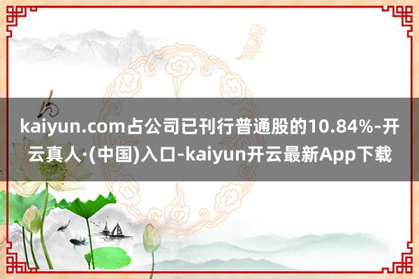 kaiyun.com占公司已刊行普通股的10.84%-开云真人·(中国)入口-kaiyun开云最新App下载