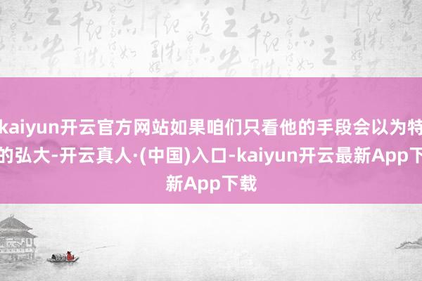 kaiyun开云官方网站如果咱们只看他的手段会以为特地的弘大-开云真人·(中国)入口-kaiyun开云最新App下载