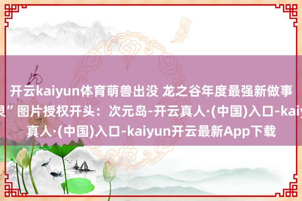 开云kaiyun体育萌兽出没 龙之谷年度最强新做事兽娘据说——“银色兽灵”图片授权开头：次元岛-开云真人·(中国)入口-kaiyun开云最新App下载